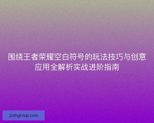 围绕王者荣耀空白符号的玩法技巧与创意应用全解析实战进阶指南
