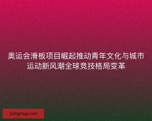 奥运会滑板项目崛起推动青年文化与城市运动新风潮全球竞技格局变革