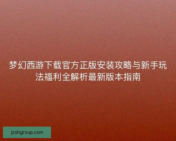 梦幻西游下载官方正版安装攻略与新手玩法福利全解析最新版本指南