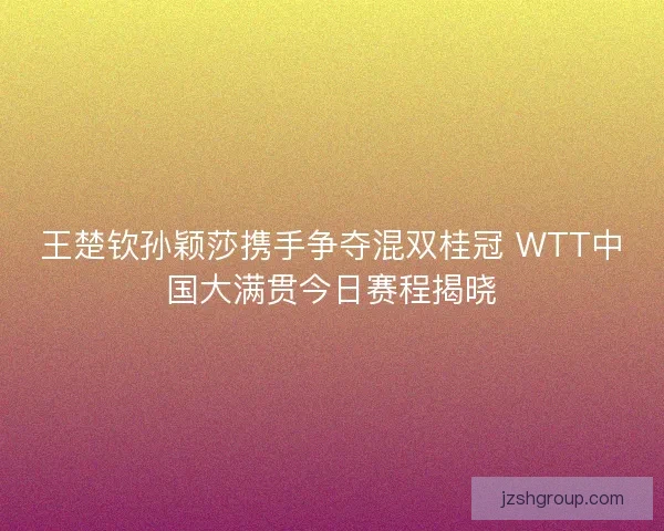 王楚钦孙颖莎携手争夺混双桂冠 WTT中国大满贯今日赛程揭晓