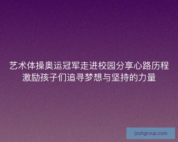 艺术体操奥运冠军走进校园分享心路历程激励孩子们追寻梦想与坚持的力量