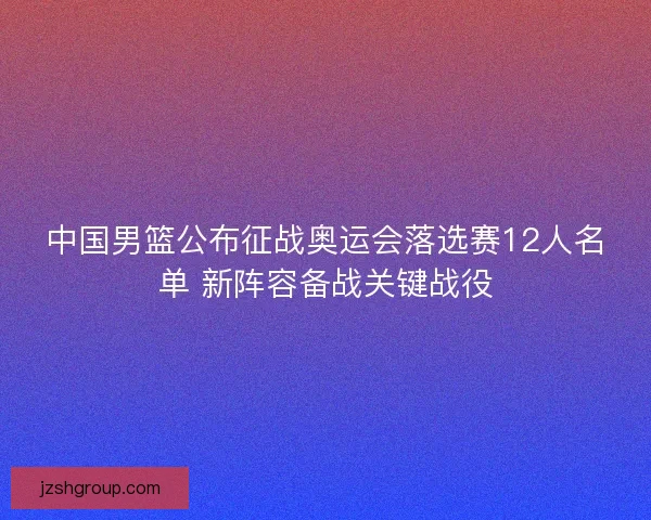 中国男篮公布征战奥运会落选赛12人名单 新阵容备战关键战役