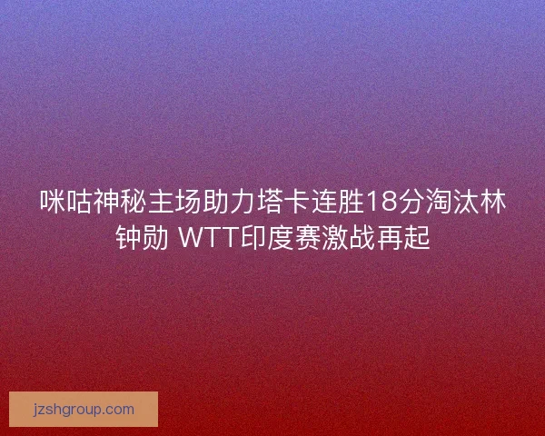 咪咕神秘主场助力塔卡连胜18分淘汰林钟勋 WTT印度赛激战再起