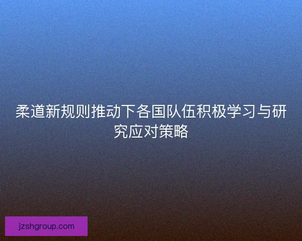 柔道新规则推动下各国队伍积极学习与研究应对策略