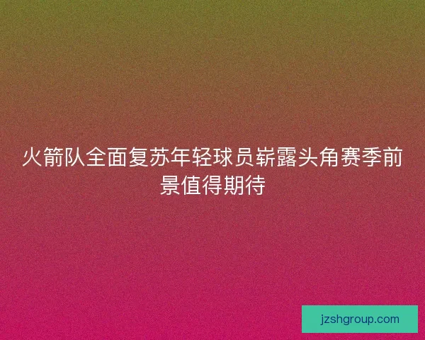 火箭队全面复苏年轻球员崭露头角赛季前景值得期待