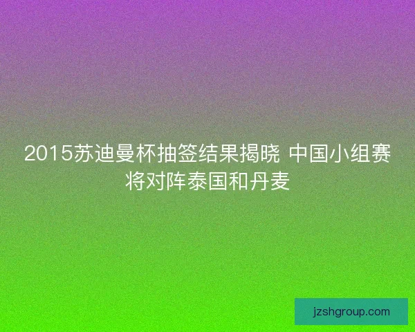 2015苏迪曼杯抽签结果揭晓 中国小组赛将对阵泰国和丹麦