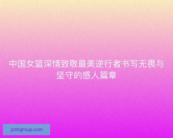 中国女篮深情致敬最美逆行者书写无畏与坚守的感人篇章
