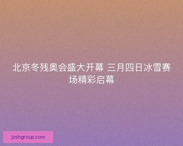 北京冬残奥会盛大开幕 三月四日冰雪赛场精彩启幕