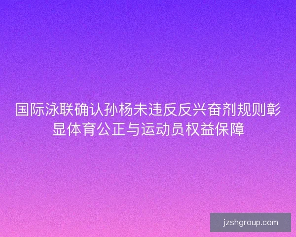 国际泳联确认孙杨未违反反兴奋剂规则彰显体育公正与运动员权益保障