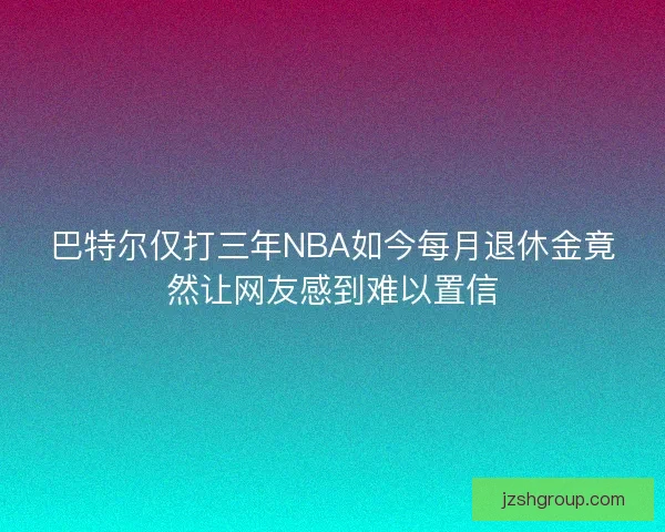 巴特尔仅打三年NBA如今每月退休金竟然让网友感到难以置信
