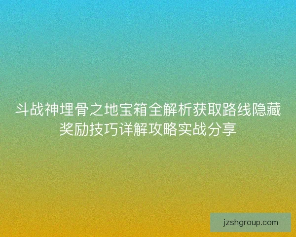 斗战神埋骨之地宝箱全解析获取路线隐藏奖励技巧详解攻略实战分享