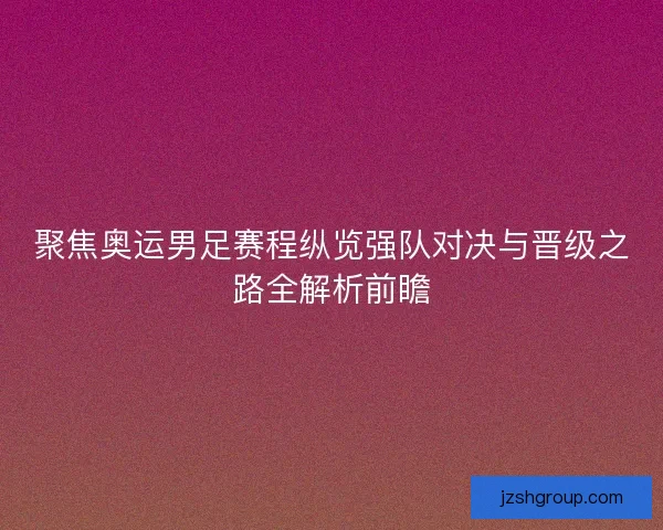 聚焦奥运男足赛程纵览强队对决与晋级之路全解析前瞻