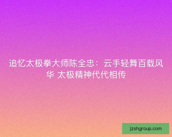 追忆太极拳大师陈全忠：云手轻舞百载风华 太极精神代代相传
