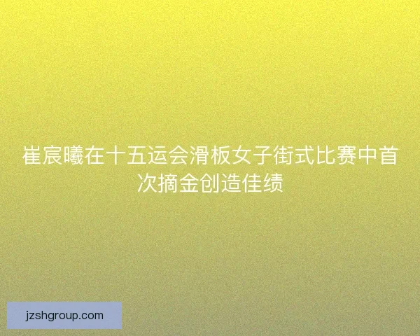 崔宸曦在十五运会滑板女子街式比赛中首次摘金创造佳绩