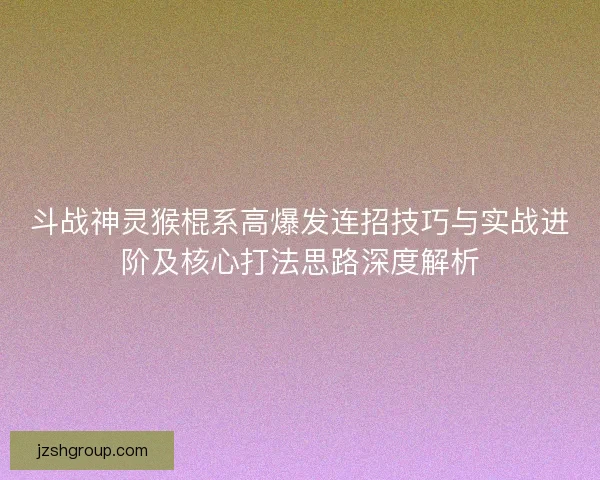 斗战神灵猴棍系高爆发连招技巧与实战进阶及核心打法思路深度解析