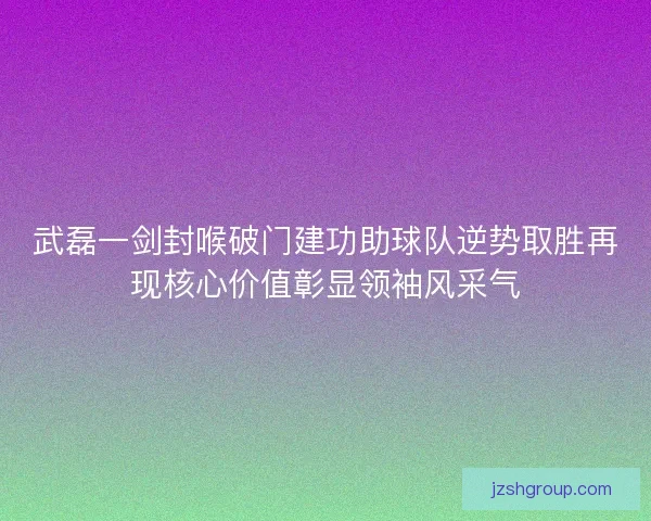 武磊一剑封喉破门建功助球队逆势取胜再现核心价值彰显领袖风采气