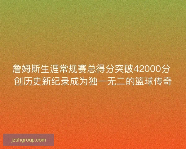 詹姆斯生涯常规赛总得分突破42000分 创历史新纪录成为独一无二的篮球传奇
