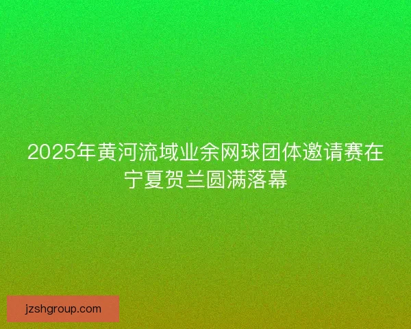 2025年黄河流域业余网球团体邀请赛在宁夏贺兰圆满落幕
