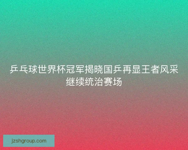 乒乓球世界杯冠军揭晓国乒再显王者风采继续统治赛场