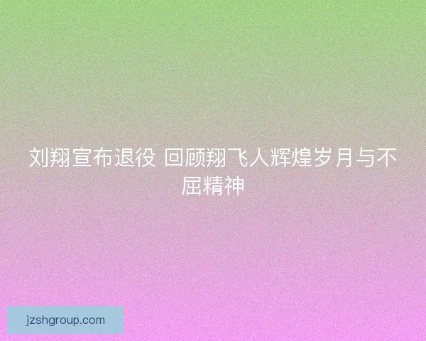 刘翔宣布退役 回顾翔飞人辉煌岁月与不屈精神 刘翔宣布退役 回顾翔飞人辉煌岁月与不屈精神