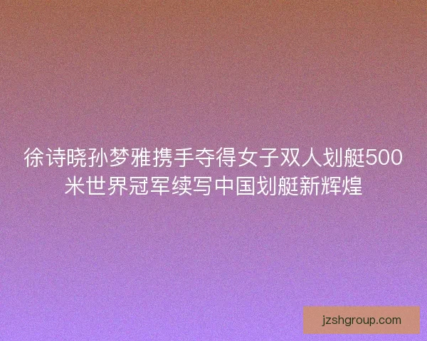 徐诗晓孙梦雅携手夺得女子双人划艇500米世界冠军续写中国划艇新辉煌