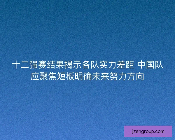 十二强赛结果揭示各队实力差距 中国队应聚焦短板明确未来努力方向 十二强赛结果揭示各队实力差距 中国队应聚焦短板明确未来努力方向
