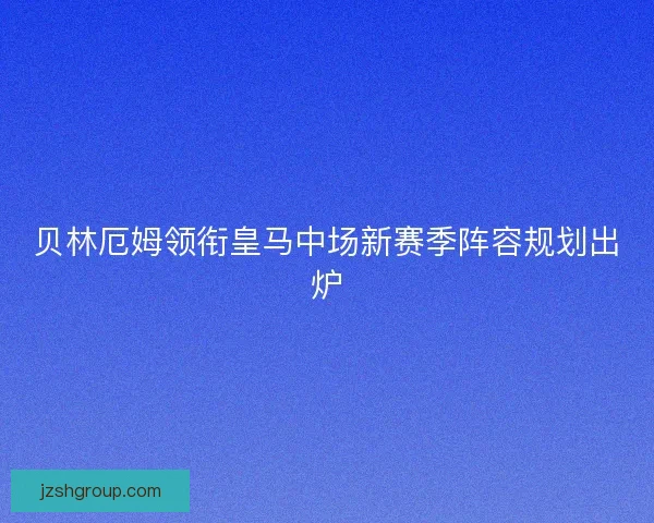 贝林厄姆领衔皇马中场新赛季阵容规划出炉