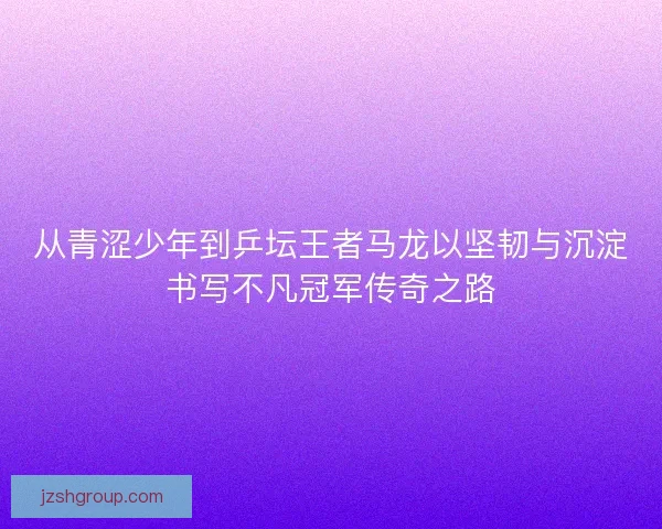 从青涩少年到乒坛王者马龙以坚韧与沉淀书写不凡冠军传奇之路