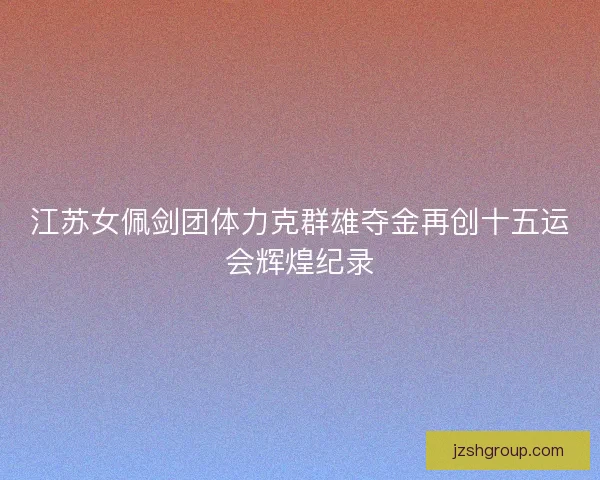 江苏女佩剑团体力克群雄夺金再创十五运会辉煌纪录 江苏女佩剑团体力克群雄夺金再创十五运会辉煌纪录