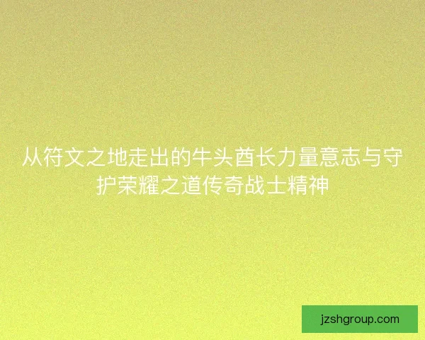 从符文之地走出的牛头酋长力量意志与守护荣耀之道传奇战士精神 从符文之地走出的牛头酋长力量意志与守护荣耀之道传奇战士精神