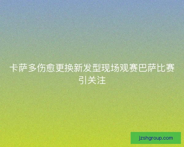 卡萨多伤愈更换新发型现场观赛巴萨比赛引关注