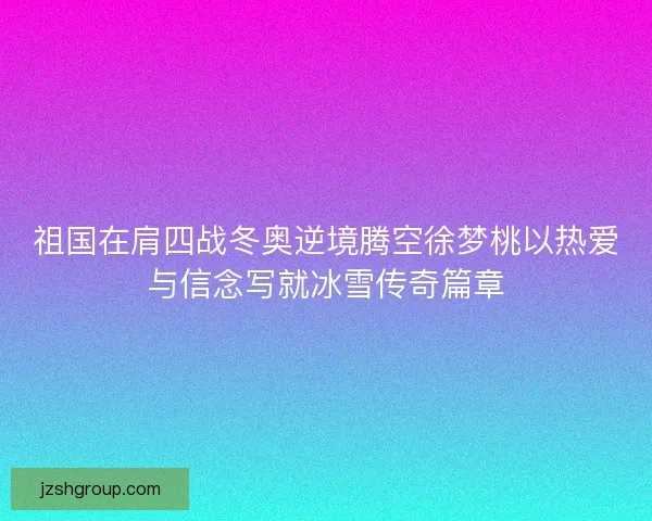祖国在肩四战冬奥逆境腾空徐梦桃以热爱与信念写就冰雪传奇篇章