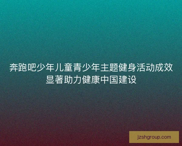 奔跑吧少年儿童青少年主题健身活动成效显著助力健康中国建设 奔跑吧少年儿童青少年主题健身活动成效显著助力健康中国建设