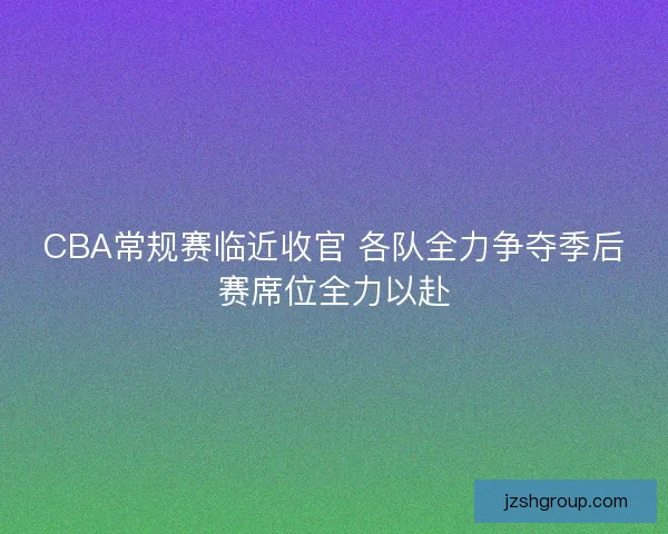 CBA常规赛临近收官 各队全力争夺季后赛席位全力以赴